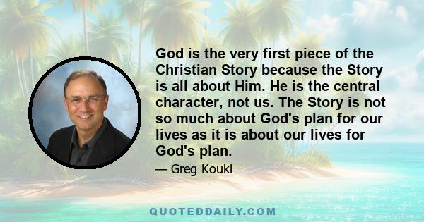 God is the very first piece of the Christian Story because the Story is all about Him. He is the central character, not us. The Story is not so much about God's plan for our lives as it is about our lives for God's plan.