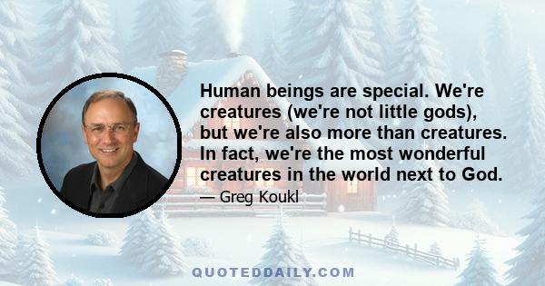 Human beings are special. We're creatures (we're not little gods), but we're also more than creatures. In fact, we're the most wonderful creatures in the world next to God.