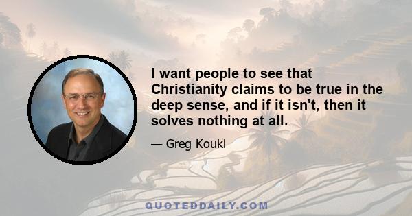 I want people to see that Christianity claims to be true in the deep sense, and if it isn't, then it solves nothing at all.