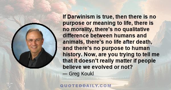 If Darwinism is true, then there is no purpose or meaning to life, there is no morality, there's no qualitative difference between humans and animals, there's no life after death, and there's no purpose to human