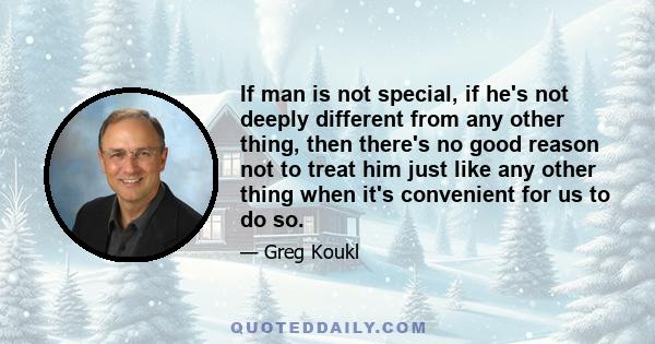 If man is not special, if he's not deeply different from any other thing, then there's no good reason not to treat him just like any other thing when it's convenient for us to do so.