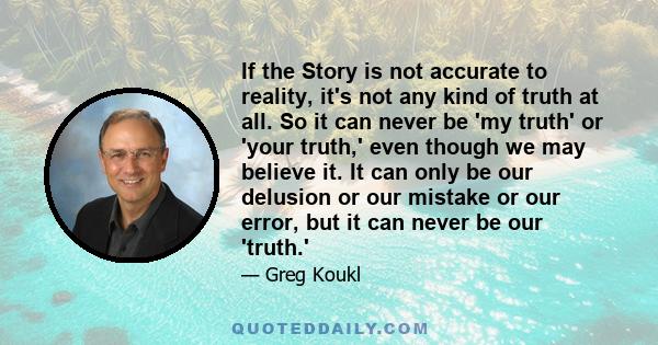 If the Story is not accurate to reality, it's not any kind of truth at all. So it can never be 'my truth' or 'your truth,' even though we may believe it. It can only be our delusion or our mistake or our error, but it