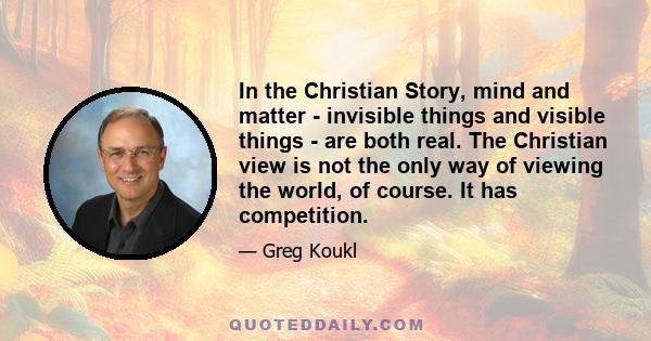 In the Christian Story, mind and matter - invisible things and visible things - are both real. The Christian view is not the only way of viewing the world, of course. It has competition.