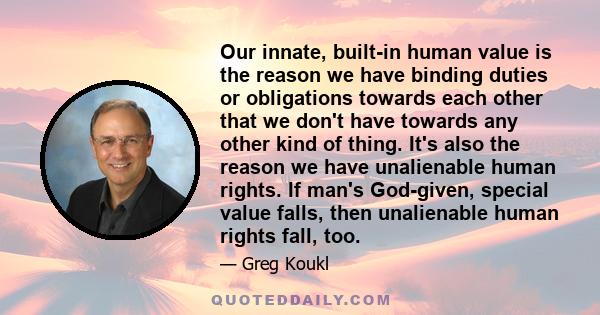 Our innate, built-in human value is the reason we have binding duties or obligations towards each other that we don't have towards any other kind of thing. It's also the reason we have unalienable human rights. If man's 