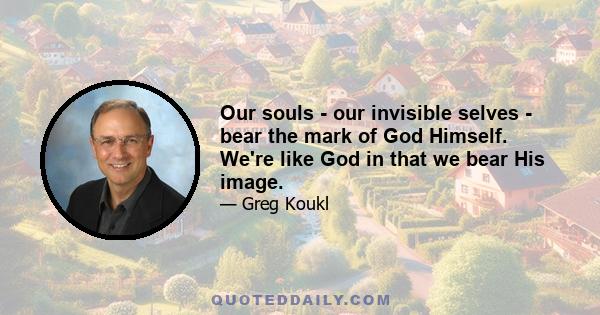 Our souls - our invisible selves - bear the mark of God Himself. We're like God in that we bear His image.