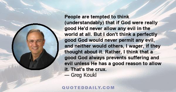 People are tempted to think (understandably) that if God were really good He'd never allow any evil in the world at all. But I don't think a perfectly good God would never permit any evil, and neither would others, I