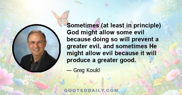 Sometimes (at least in principle) God might allow some evil because doing so will prevent a greater evil, and sometimes He might allow evil because it will produce a greater good.