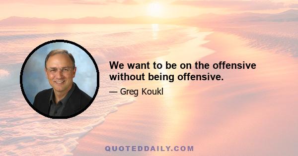 We want to be on the offensive without being offensive.