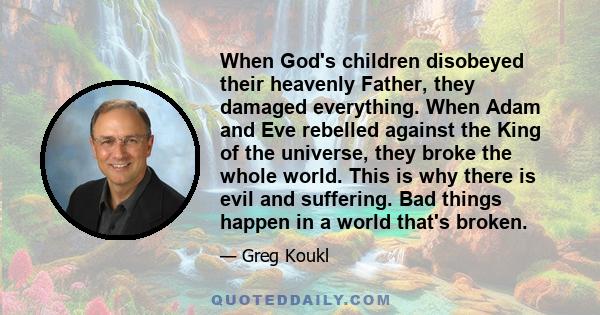 When God's children disobeyed their heavenly Father, they damaged everything. When Adam and Eve rebelled against the King of the universe, they broke the whole world. This is why there is evil and suffering. Bad things