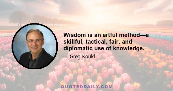 Wisdom is an artful method—a skillful, tactical, fair, and diplomatic use of knowledge.