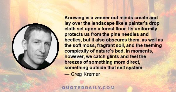 Knowing is a veneer out minds create and lay over the landscape like a painter's drop cloth set upon a forest floor. Its uniformity protects us from the pine needles and beetles, but it also obscures them, as well as