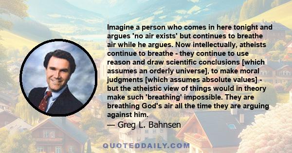 Imagine a person who comes in here tonight and argues 'no air exists' but continues to breathe air while he argues. Now intellectually, atheists continue to breathe - they continue to use reason and draw scientific