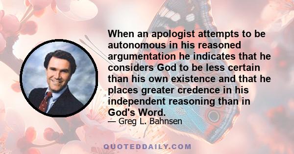 When an apologist attempts to be autonomous in his reasoned argumentation he indicates that he considers God to be less certain than his own existence and that he places greater credence in his independent reasoning