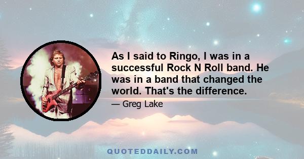 As I said to Ringo, I was in a successful Rock N Roll band. He was in a band that changed the world. That's the difference.