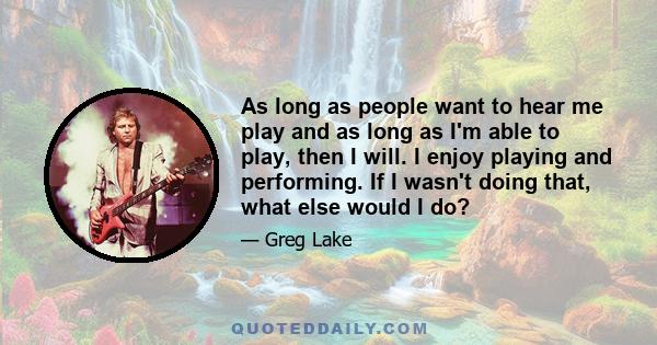 As long as people want to hear me play and as long as I'm able to play, then I will. I enjoy playing and performing. If I wasn't doing that, what else would I do?