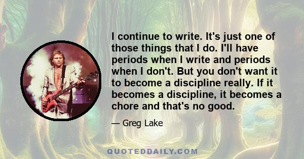 I continue to write. It's just one of those things that I do. I'll have periods when I write and periods when I don't. But you don't want it to become a discipline really. If it becomes a discipline, it becomes a chore