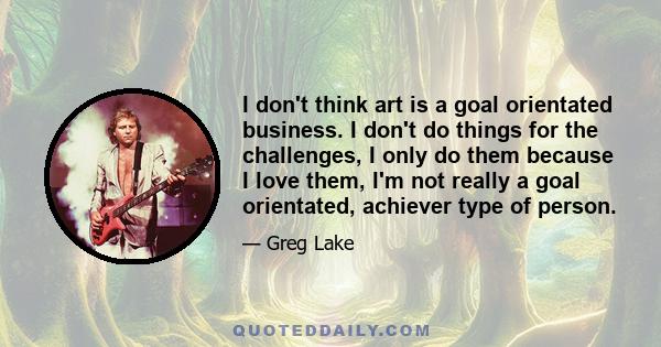 I don't think art is a goal orientated business. I don't do things for the challenges, I only do them because I love them, I'm not really a goal orientated, achiever type of person.