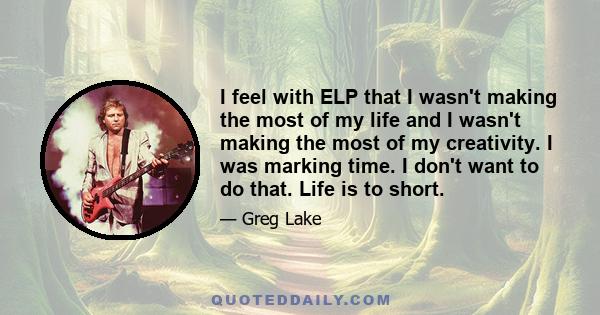 I feel with ELP that I wasn't making the most of my life and I wasn't making the most of my creativity. I was marking time. I don't want to do that. Life is to short.