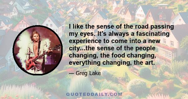 I like the sense of the road passing my eyes. It's always a fascinating experience to come into a new city...the sense of the people changing, the food changing, everything changing, the art.