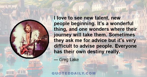 I love to see new talent, new people beginning. It's a wonderful thing, and one wonders where their journey will take them. Sometimes they ask me for advice but it's very difficult to advise people. Everyone has their