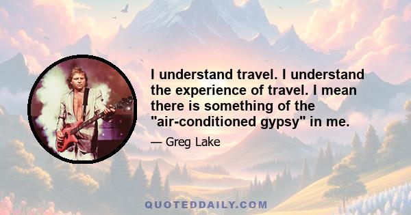 I understand travel. I understand the experience of travel. I mean there is something of the air-conditioned gypsy in me.