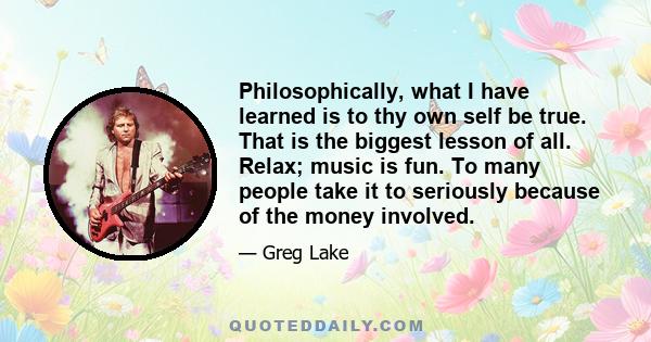 Philosophically, what I have learned is to thy own self be true. That is the biggest lesson of all. Relax; music is fun. To many people take it to seriously because of the money involved.