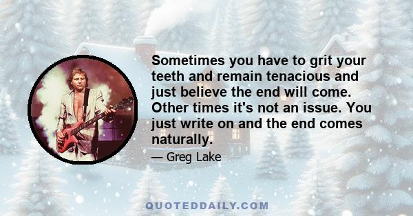 Sometimes you have to grit your teeth and remain tenacious and just believe the end will come. Other times it's not an issue. You just write on and the end comes naturally.