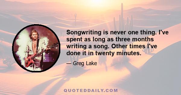 Songwriting is never one thing. I've spent as long as three months writing a song. Other times I've done it in twenty minutes.