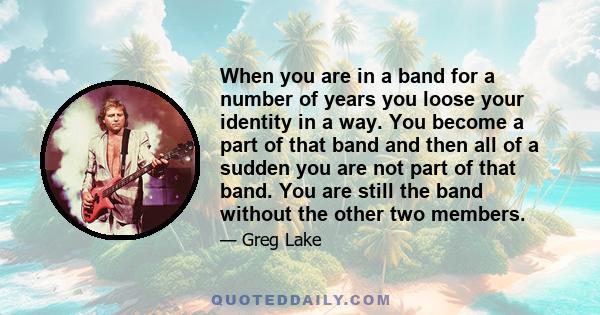 When you are in a band for a number of years you loose your identity in a way. You become a part of that band and then all of a sudden you are not part of that band. You are still the band without the other two members.