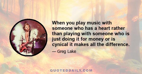 When you play music with someone who has a heart rather than playing with someone who is just doing it for money or is cynical it makes all the difference.