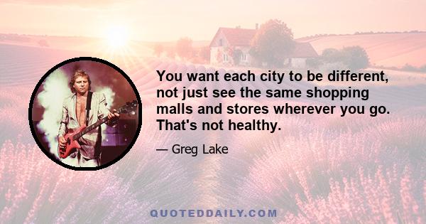 You want each city to be different, not just see the same shopping malls and stores wherever you go. That's not healthy.