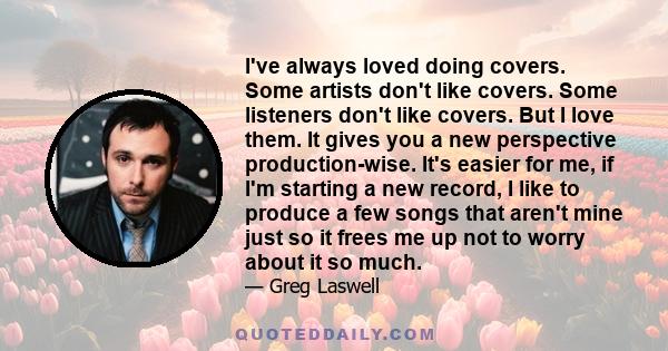 I've always loved doing covers. Some artists don't like covers. Some listeners don't like covers. But I love them. It gives you a new perspective production-wise. It's easier for me, if I'm starting a new record, I like 