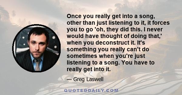 Once you really get into a song, other than just listening to it, it forces you to go 'oh, they did this. I never would have thought of doing that,' when you deconstruct it. It's something you really can't do sometimes