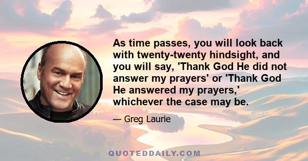 As time passes, you will look back with twenty-twenty hindsight, and you will say, 'Thank God He did not answer my prayers' or 'Thank God He answered my prayers,' whichever the case may be.