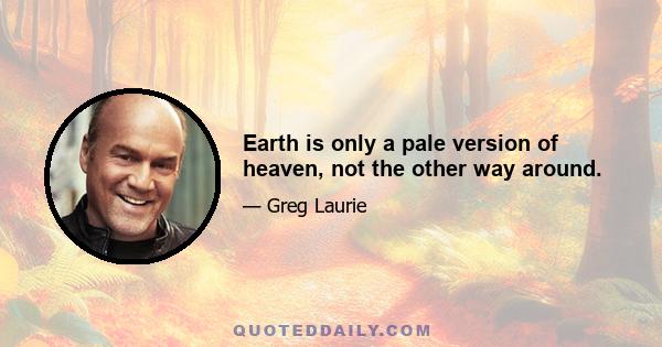 Earth is only a pale version of heaven, not the other way around.