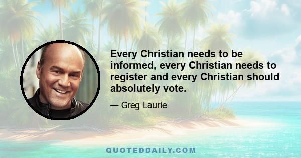 Every Christian needs to be informed, every Christian needs to register and every Christian should absolutely vote.