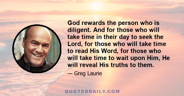 God rewards the person who is diligent. And for those who will take time in their day to seek the Lord, for those who will take time to read His Word, for those who will take time to wait upon Him, He will reveal His