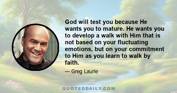 God will test you because He wants you to mature. He wants you to develop a walk with Him that is not based on your fluctuating emotions, but on your commitment to Him as you learn to walk by faith.