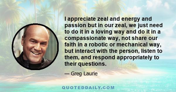 I appreciate zeal and energy and passion but in our zeal, we just need to do it in a loving way and do it in a compassionate way, not share our faith in a robotic or mechanical way, but interact with the person, listen