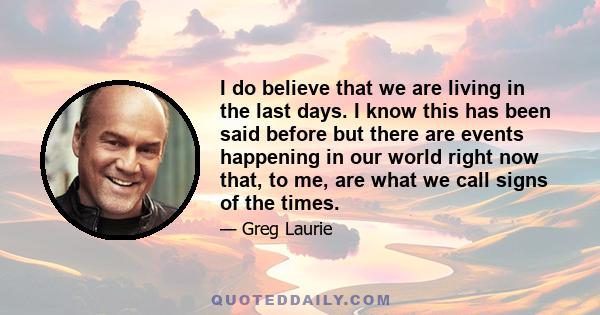 I do believe that we are living in the last days. I know this has been said before but there are events happening in our world right now that, to me, are what we call signs of the times.