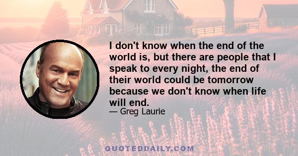 I don't know when the end of the world is, but there are people that I speak to every night, the end of their world could be tomorrow because we don't know when life will end.