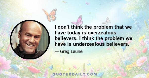 I don't think the problem that we have today is overzealous believers. I think the problem we have is underzealous believers.