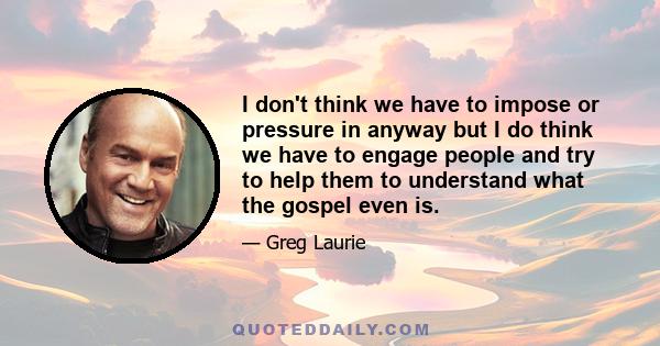 I don't think we have to impose or pressure in anyway but I do think we have to engage people and try to help them to understand what the gospel even is.