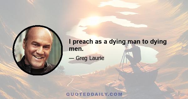 I preach as a dying man to dying men.