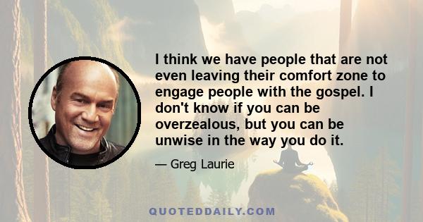 I think we have people that are not even leaving their comfort zone to engage people with the gospel. I don't know if you can be overzealous, but you can be unwise in the way you do it.