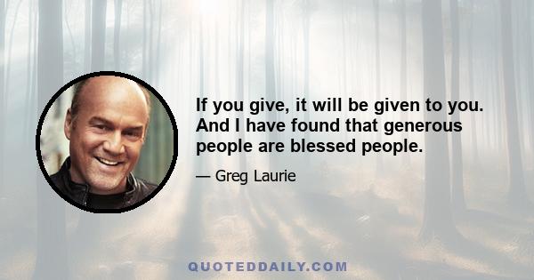 If you give, it will be given to you. And I have found that generous people are blessed people.