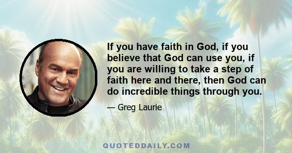 If you have faith in God, if you believe that God can use you, if you are willing to take a step of faith here and there, then God can do incredible things through you.