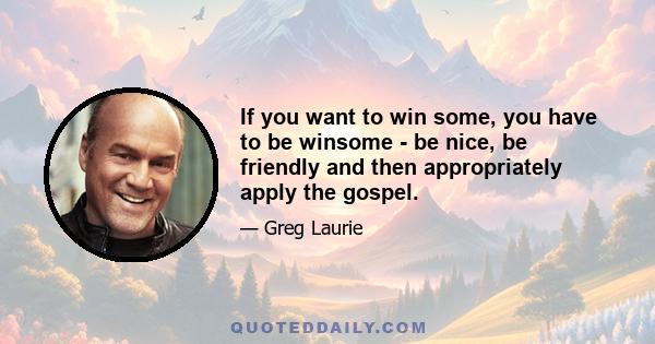 If you want to win some, you have to be winsome - be nice, be friendly and then appropriately apply the gospel.