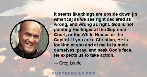 It seems like things are upside down [in America] as we see right declared as wrong, and wrong as right. God is not pointing His finger at the Supreme Court, or the White House, or the Capitol. If you are a Christian,