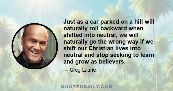 Just as a car parked on a hill will naturally roll backward when shifted into neutral, we will naturally go the wrong way if we shift our Christian lives into neutral and stop seeking to learn and grow as believers.